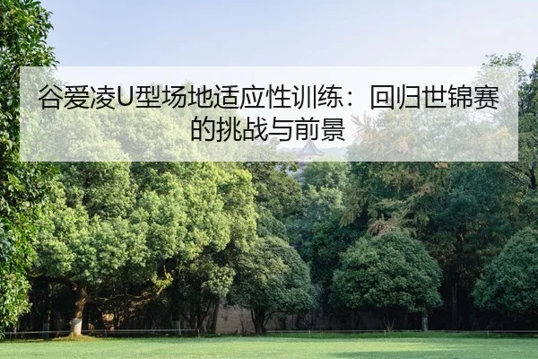 谷爱凌U型场地适应性训练：回归世锦赛的挑战与前景