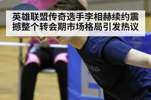 英雄联盟传奇选手李相赫续约震撼整个转会期市场格局引发热议