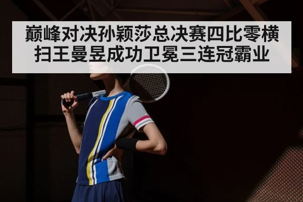 巅峰对决孙颖莎总决赛四比零横扫王曼昱成功卫冕三连冠霸业